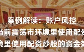 案例解读：账户风控实践在当前震荡市环境里使用配资炒股的资金效