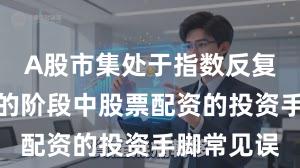 A股市集处于指数反复拉锯阶段的阶段中股票配资的投资手脚常见误